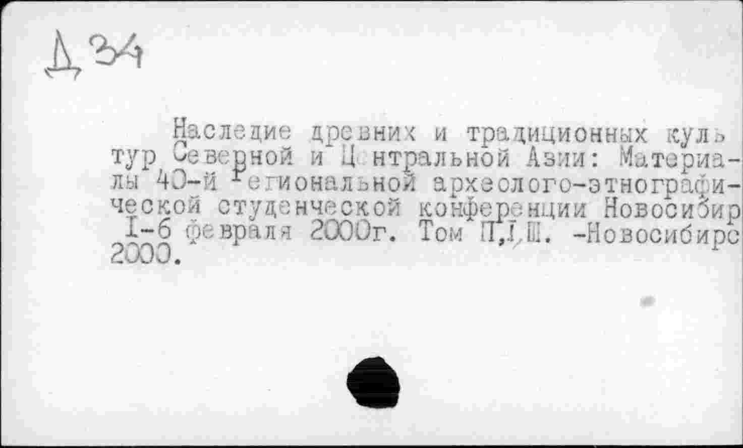 ﻿да
Наследие древних и традиционных куль тур неверной и Ц нтральной Азии: Материалы 43-й Региональной археолого-этнографической студенческой конференции Новосиэир х-б февраля 2000г. Том -Новосибирс 2000.	у